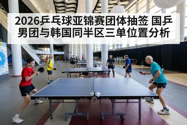 2026乒乓球亚锦赛团体抽签 国乒男团与韩国同半区三单位置分析