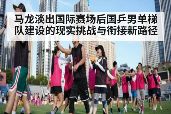 马龙淡出国际赛场后国乒男单梯队建设的现实挑战与衔接新路径